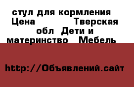 стул для кормления › Цена ­ 4 000 - Тверская обл. Дети и материнство » Мебель   